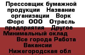 Прессовщик бумажной продукции › Название организации ­ Ворк Форс, ООО › Отрасль предприятия ­ Другое › Минимальный оклад ­ 27 000 - Все города Работа » Вакансии   . Нижегородская обл.,Нижний Новгород г.